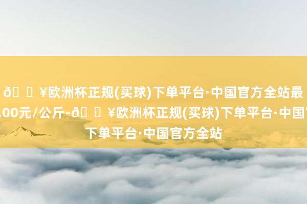 🔥欧洲杯正规(买球)下单平台·中国官方全站最低报价1.00元/公斤-🔥欧洲杯正规(买球)下单平台·中国官方全站