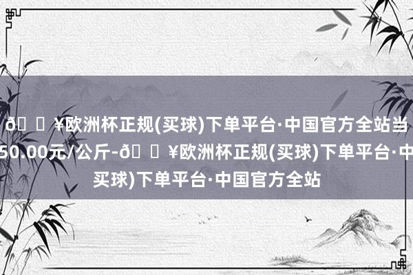 🔥欧洲杯正规(买球)下单平台·中国官方全站当日最高报价50.00元/公斤-🔥欧洲杯正规(买球)下单平台·中国官方全站