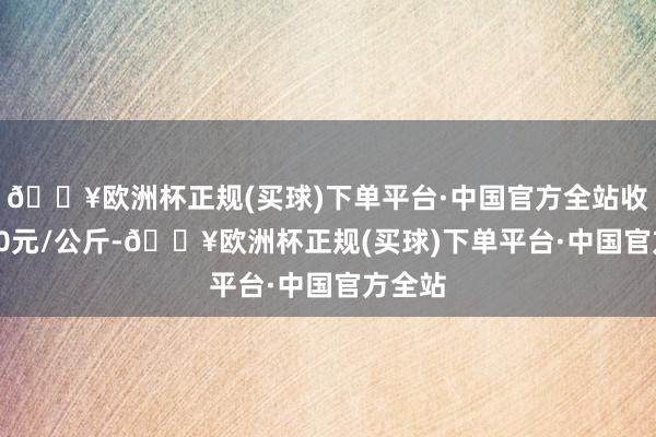 🔥欧洲杯正规(买球)下单平台·中国官方全站收支4.00元/公斤-🔥欧洲杯正规(买球)下单平台·中国官方全站