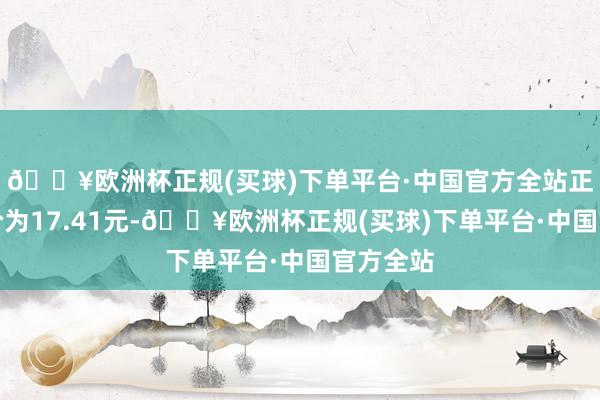 🔥欧洲杯正规(买球)下单平台·中国官方全站正股最新价为17.41元-🔥欧洲杯正规(买球)下单平台·中国官方全站