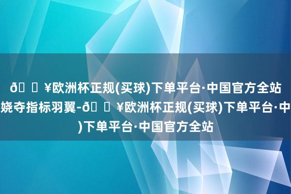 🔥欧洲杯正规(买球)下单平台·中国官方全站犹如凤凰娇娆夺指标羽翼-🔥欧洲杯正规(买球)下单平台·中国官方全站