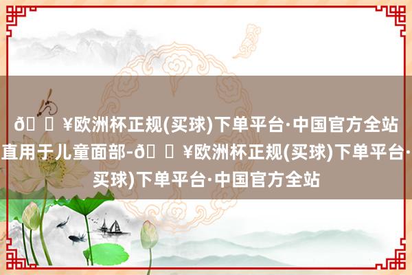 🔥欧洲杯正规(买球)下单平台·中国官方全站其余齐称可径直用于儿童面部-🔥欧洲杯正规(买球)下单平台·中国官方全站