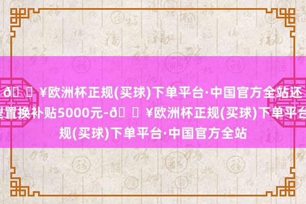 🔥欧洲杯正规(买球)下单平台·中国官方全站还可享本品牌车型置换补贴5000元-🔥欧洲杯正规(买球)下单平台·中国官方全站