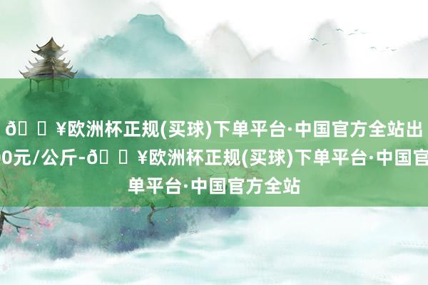 🔥欧洲杯正规(买球)下单平台·中国官方全站出入20.00元/公斤-🔥欧洲杯正规(买球)下单平台·中国官方全站