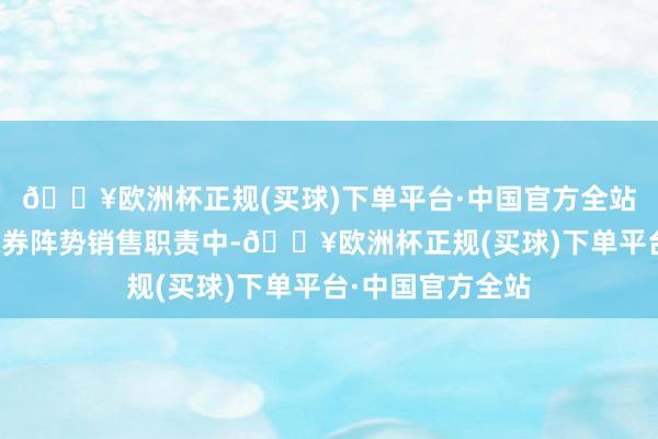 🔥欧洲杯正规(买球)下单平台·中国官方全站包括部分公司债券阵势销售职责中-🔥欧洲杯正规(买球)下单平台·中国官方全站