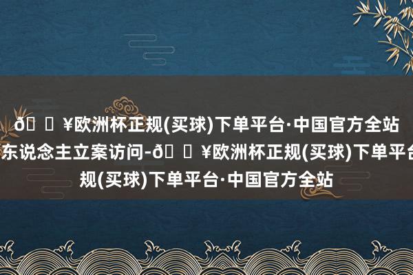 🔥欧洲杯正规(买球)下单平台·中国官方全站对公司骨子门径东说念主立案访问-🔥欧洲杯正规(买球)下单平台·中国官方全站