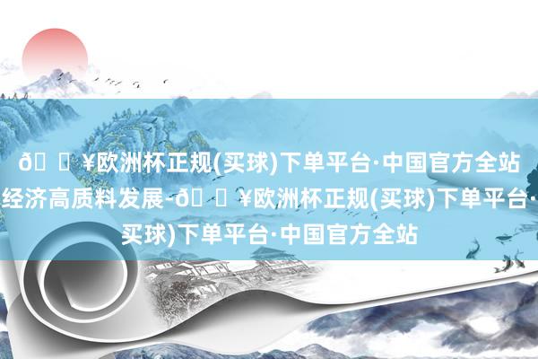 🔥欧洲杯正规(买球)下单平台·中国官方全站旨在撑捏民营经济高质料发展-🔥欧洲杯正规(买球)下单平台·中国官方全站