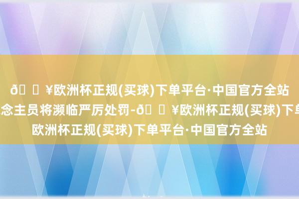 🔥欧洲杯正规(买球)下单平台·中国官方全站公司及相干职守东说念主员将濒临严厉处罚-🔥欧洲杯正规(买球)下单平台·中国官方全站