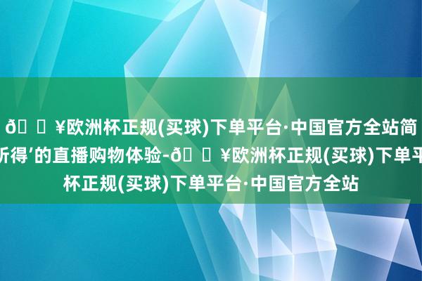 🔥欧洲杯正规(买球)下单平台·中国官方全站简直竣事了‘所见即所得’的直播购物体验-🔥欧洲杯正规(买球)下单平台·中国官方全站