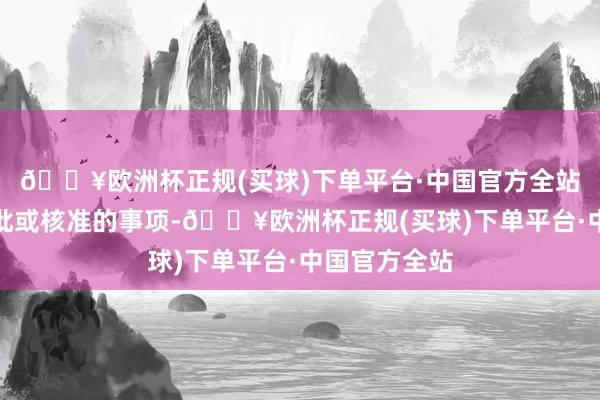 🔥欧洲杯正规(买球)下单平台·中国官方全站波及外汇审批或核准的事项-🔥欧洲杯正规(买球)下单平台·中国官方全站