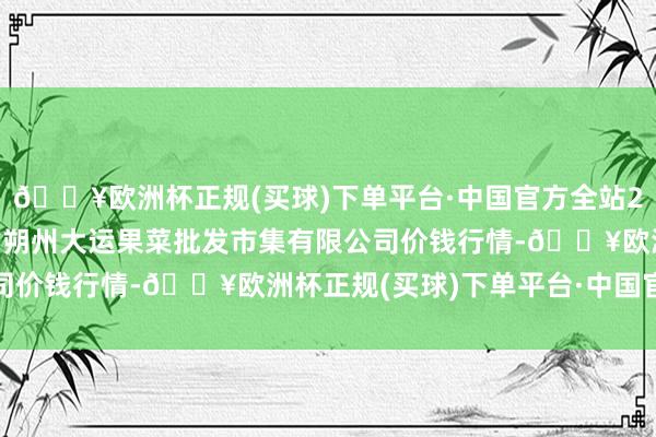 🔥欧洲杯正规(买球)下单平台·中国官方全站2024年4月15日山西省朔州大运果菜批发市集有限公司价钱行情-🔥欧洲杯正规(买球)下单平台·中国官方全站