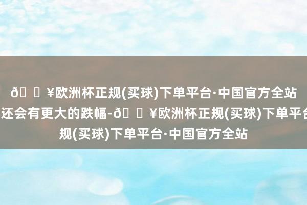 🔥欧洲杯正规(买球)下单平台·中国官方全站且遭遇突发事件还会有更大的跌幅-🔥欧洲杯正规(买球)下单平台·中国官方全站