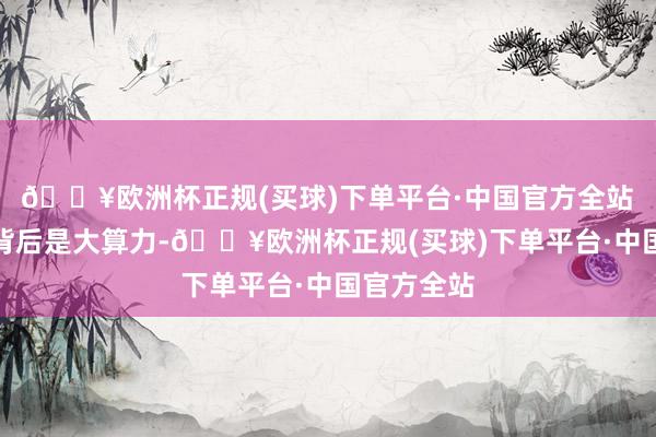 🔥欧洲杯正规(买球)下单平台·中国官方全站　　大模子的背后是大算力-🔥欧洲杯正规(买球)下单平台·中国官方全站