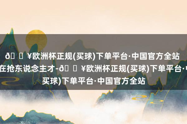 🔥欧洲杯正规(买球)下单平台·中国官方全站   目下寰宇皆在抢东说念主才-🔥欧洲杯正规(买球)下单平台·中国官方全站