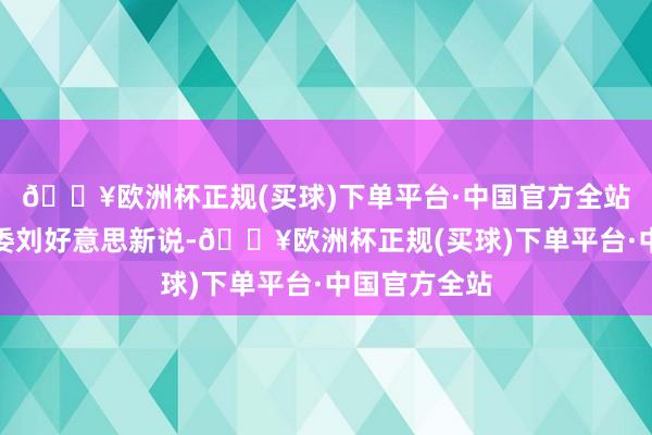 🔥欧洲杯正规(买球)下单平台·中国官方全站中山市委常委刘好意思新说-🔥欧洲杯正规(买球)下单平台·中国官方全站