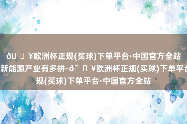 🔥欧洲杯正规(买球)下单平台·中国官方全站就会知说念中国新能源产业有多拼-🔥欧洲杯正规(买球)下单平台·中国官方全站