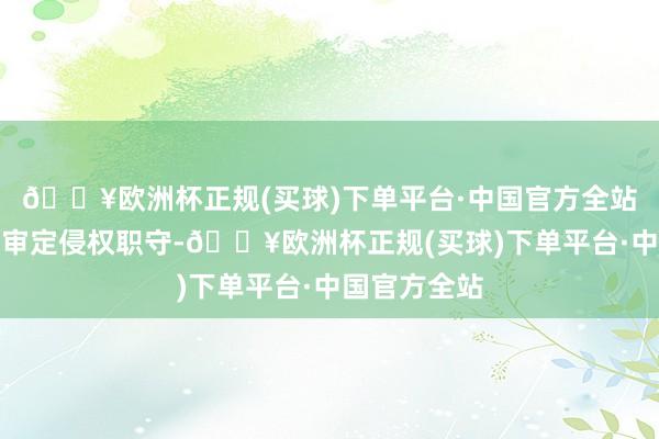 🔥欧洲杯正规(买球)下单平台·中国官方全站住手侵权、审定侵权职守-🔥欧洲杯正规(买球)下单平台·中国官方全站