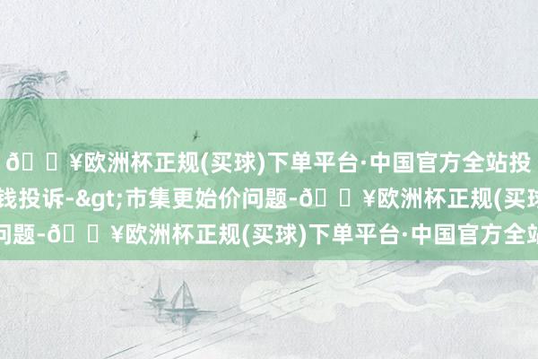 🔥欧洲杯正规(买球)下单平台·中国官方全站投诉问题：可能存在价钱投诉->市集更始价问题-🔥欧洲杯正规(买球)下单平台·中国官方全站