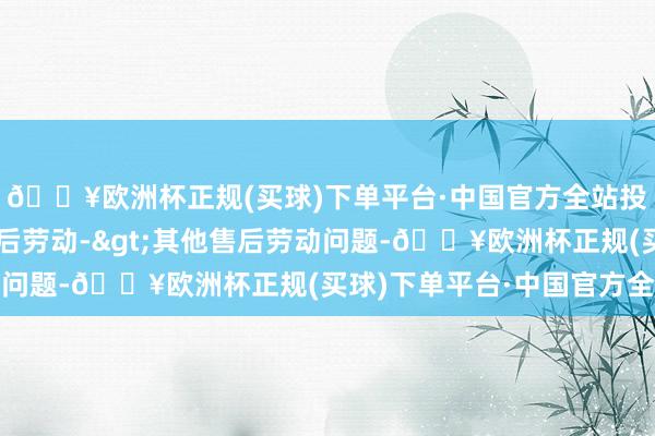 🔥欧洲杯正规(买球)下单平台·中国官方全站投诉问题：可能存在售后劳动->其他售后劳动问题-🔥欧洲杯正规(买球)下单平台·中国官方全站