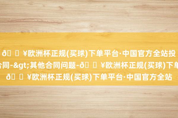 🔥欧洲杯正规(买球)下单平台·中国官方全站投诉问题：可能存在合同->其他合同问题-🔥欧洲杯正规(买球)下单平台·中国官方全站