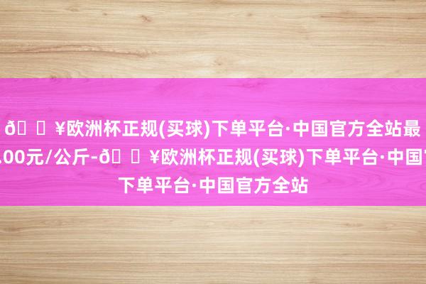 🔥欧洲杯正规(买球)下单平台·中国官方全站最低报价4.00元/公斤-🔥欧洲杯正规(买球)下单平台·中国官方全站