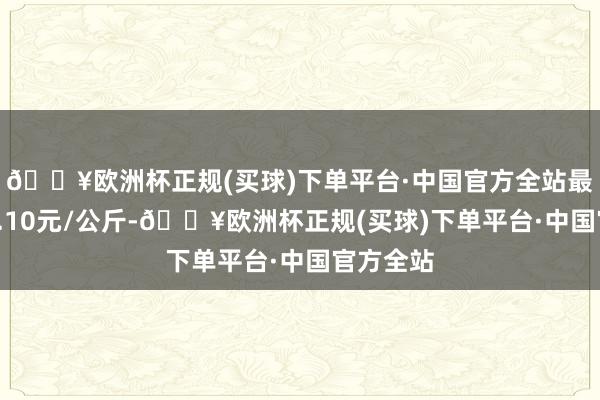 🔥欧洲杯正规(买球)下单平台·中国官方全站最低报价0.10元/公斤-🔥欧洲杯正规(买球)下单平台·中国官方全站