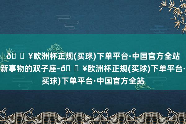 🔥欧洲杯正规(买球)下单平台·中国官方全站相称允洽追求新事物的双子座-🔥欧洲杯正规(买球)下单平台·中国官方全站