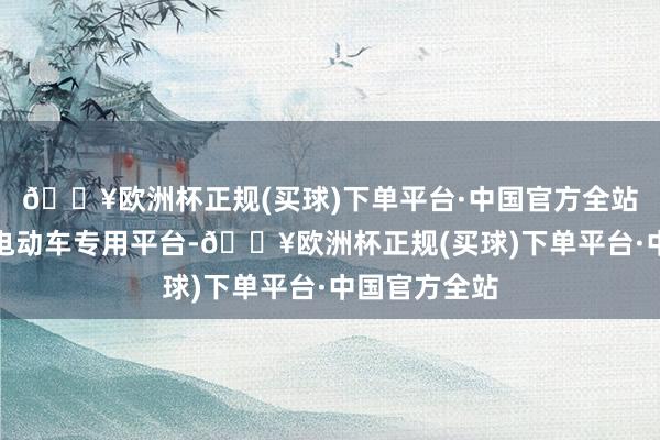 🔥欧洲杯正规(买球)下单平台·中国官方全站特别打造的电动车专用平台-🔥欧洲杯正规(买球)下单平台·中国官方全站