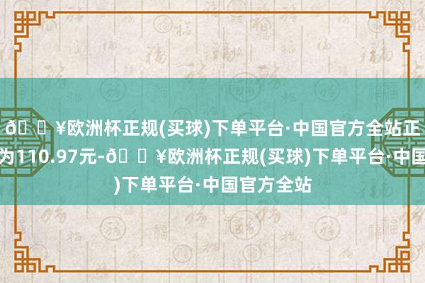 🔥欧洲杯正规(买球)下单平台·中国官方全站正股最新价为110.97元-🔥欧洲杯正规(买球)下单平台·中国官方全站