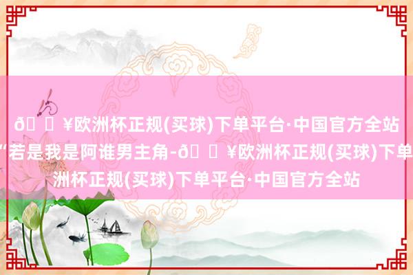 🔥欧洲杯正规(买球)下单平台·中国官方全站黄晨随口批驳谈：“若是我是阿谁男主角-🔥欧洲杯正规(买球)下单平台·中国官方全站