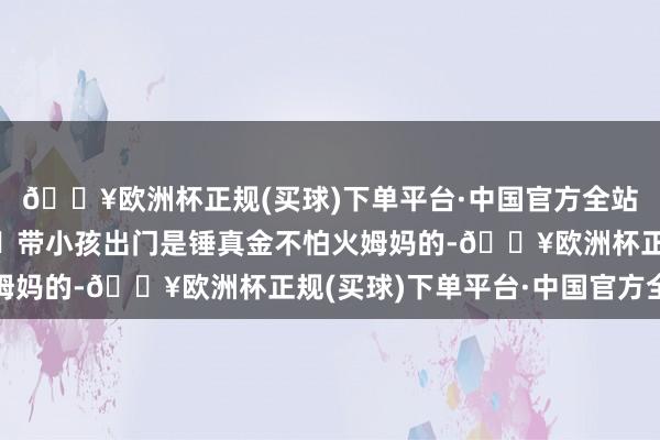 🔥欧洲杯正规(买球)下单平台·中国官方全站便是防晒得作念好！	带小孩出门是锤真金不怕火姆妈的-🔥欧洲杯正规(买球)下单平台·中国官方全站