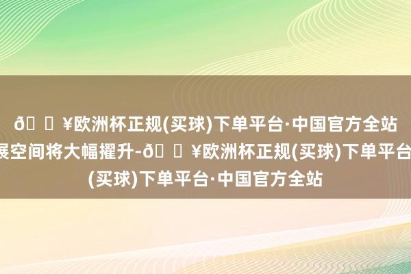 🔥欧洲杯正规(买球)下单平台·中国官方全站商场后劲和发展空间将大幅擢升-🔥欧洲杯正规(买球)下单平台·中国官方全站