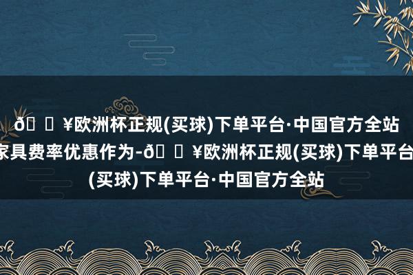 🔥欧洲杯正规(买球)下单平台·中国官方全站开展部分开心家具费率优惠作为-🔥欧洲杯正规(买球)下单平台·中国官方全站