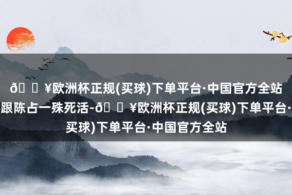 🔥欧洲杯正规(买球)下单平台·中国官方全站龙卷风不得不跟陈占一殊死活-🔥欧洲杯正规(买球)下单平台·中国官方全站