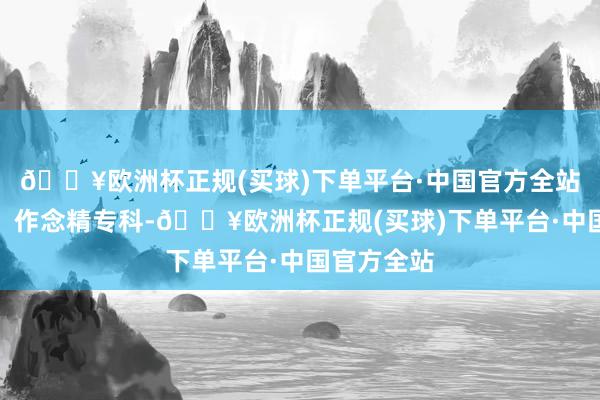 🔥欧洲杯正规(买球)下单平台·中国官方全站超越主业、作念精专科-🔥欧洲杯正规(买球)下单平台·中国官方全站