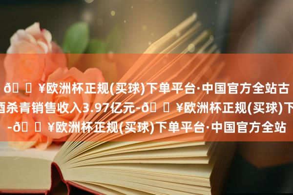 🔥欧洲杯正规(买球)下单平台·中国官方全站古越龙山一季度中高级酒杀青销售收入3.97亿元-🔥欧洲杯正规(买球)下单平台·中国官方全站