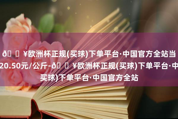 🔥欧洲杯正规(买球)下单平台·中国官方全站当日最高报价20.50元/公斤-🔥欧洲杯正规(买球)下单平台·中国官方全站