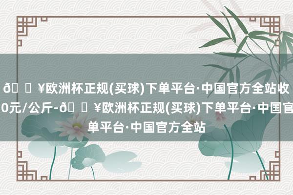 🔥欧洲杯正规(买球)下单平台·中国官方全站收支60.50元/公斤-🔥欧洲杯正规(买球)下单平台·中国官方全站