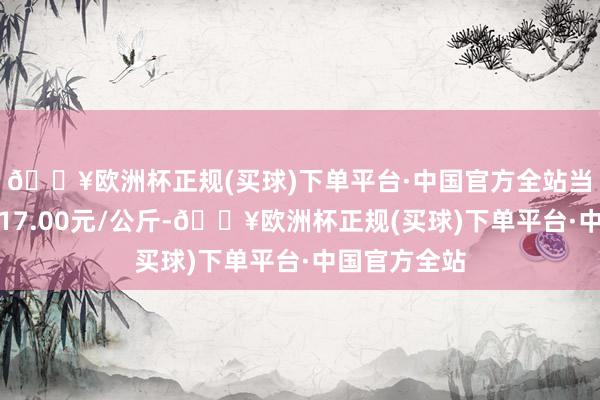 🔥欧洲杯正规(买球)下单平台·中国官方全站当日最高报价17.00元/公斤-🔥欧洲杯正规(买球)下单平台·中国官方全站