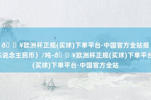 🔥欧洲杯正规(买球)下单平台·中国官方全站报价单元为元（东说念主民币）/吨-🔥欧洲杯正规(买球)下单平台·中国官方全站