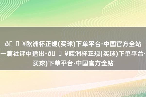 🔥欧洲杯正规(买球)下单平台·中国官方全站咱们在此前的一篇社评中指出-🔥欧洲杯正规(买球)下单平台·中国官方全站