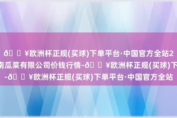 🔥欧洲杯正规(买球)下单平台·中国官方全站2024年5月4日威县冀南瓜菜有限公司价钱行情-🔥欧洲杯正规(买球)下单平台·中国官方全站