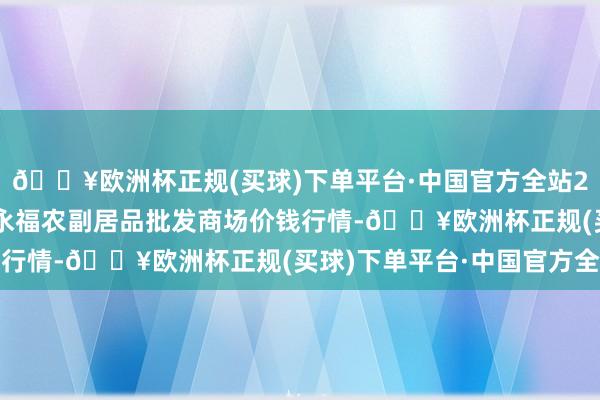 🔥欧洲杯正规(买球)下单平台·中国官方全站2024年5月4日天长市永福农副居品批发商场价钱行情-🔥欧洲杯正规(买球)下单平台·中国官方全站