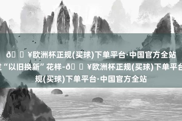 🔥欧洲杯正规(买球)下单平台·中国官方全站该举止旨在通过“以旧换新”花样-🔥欧洲杯正规(买球)下单平台·中国官方全站