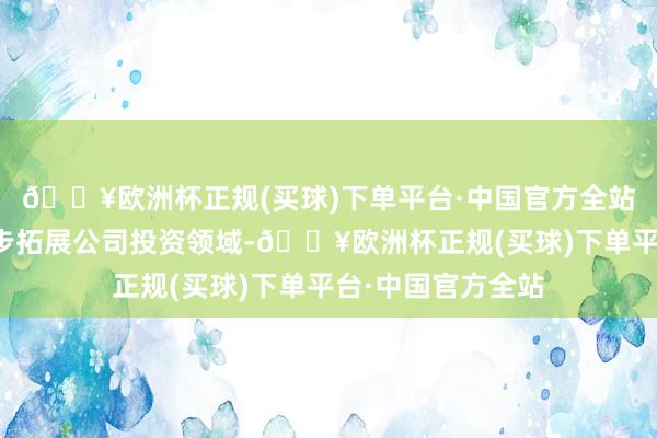 🔥欧洲杯正规(买球)下单平台·中国官方全站一方面不错进一步拓展公司投资领域-🔥欧洲杯正规(买球)下单平台·中国官方全站