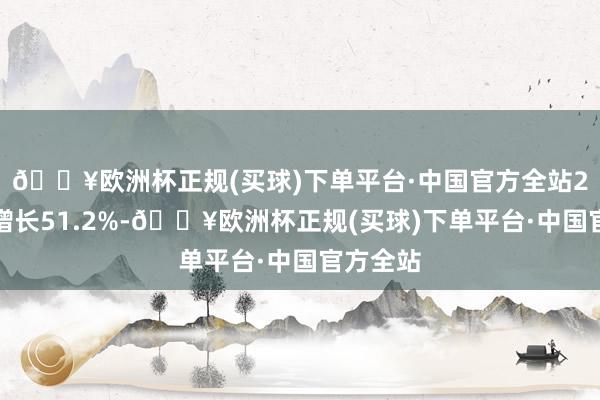 🔥欧洲杯正规(买球)下单平台·中国官方全站2月同比增长51.2%-🔥欧洲杯正规(买球)下单平台·中国官方全站