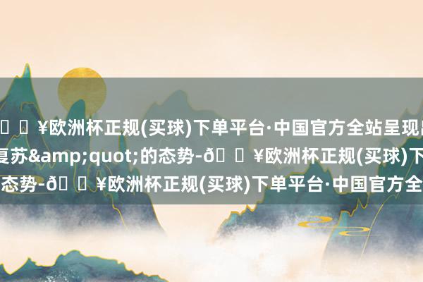 🔥欧洲杯正规(买球)下单平台·中国官方全站呈现出&quot;肃肃复苏&quot;的态势-🔥欧洲杯正规(买球)下单平台·中国官方全站