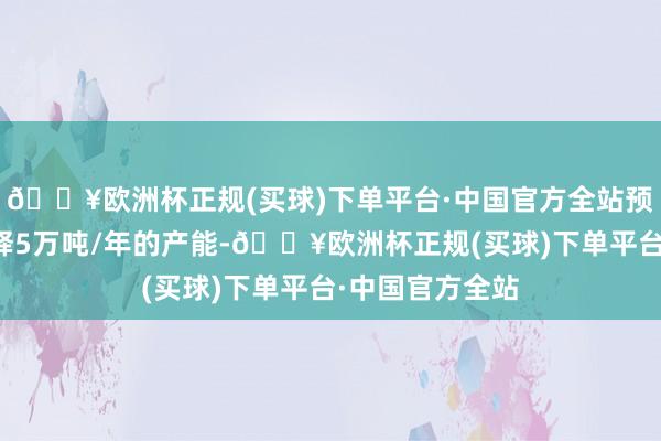 🔥欧洲杯正规(买球)下单平台·中国官方全站预测本年内会开释5万吨/年的产能-🔥欧洲杯正规(买球)下单平台·中国官方全站