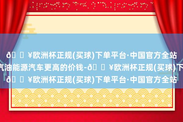 🔥欧洲杯正规(买球)下单平台·中国官方全站然则后者不肯罗致比汽油能源汽车更高的价钱-🔥欧洲杯正规(买球)下单平台·中国官方全站