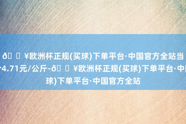 🔥欧洲杯正规(买球)下单平台·中国官方全站当日最高报价4.71元/公斤-🔥欧洲杯正规(买球)下单平台·中国官方全站